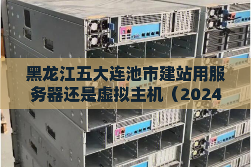 黑龙江五大连池市建站用服务器还是虚拟主机（20240228更新）