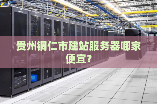 贵州铜仁市建站服务器哪家便宜？